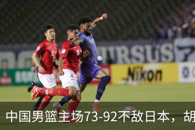 中国男篮主场73-92不敌日本，胡金秋砍下15分