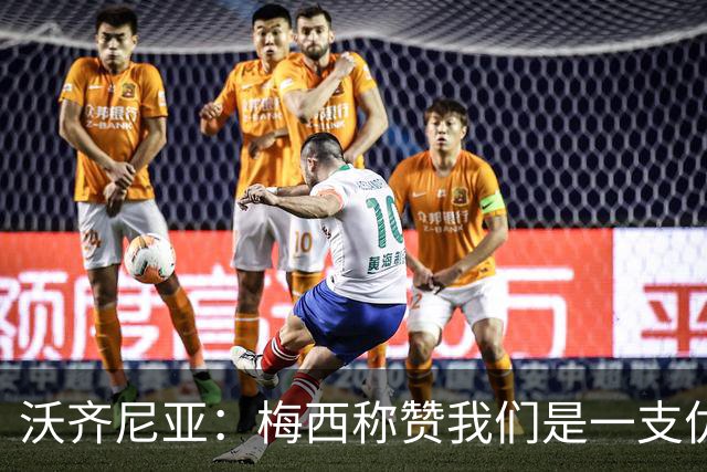 沃齐尼亚：梅西称赞我们是一支优秀的球队，我愿意去巴西踢球